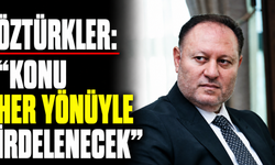 Öztürkler: “Konu her yönüyle irdelenecek"