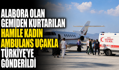 Alabora olan gemiden kurtarılan hamile kadın ambulans uçakla Türkiye'ye gönderildi