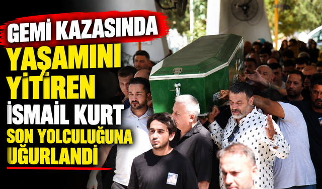 Gemi kazasında yaşamını yitiren İsmail Kurt son yolculuğuna uğurlandı