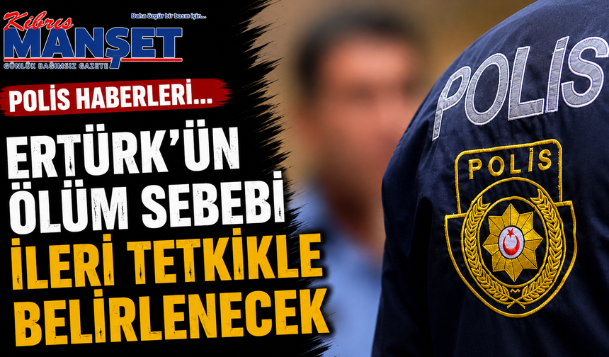Polis haberleri… Ertürk’ün ölüm sebebi ileri tetkikle belirlenecek
