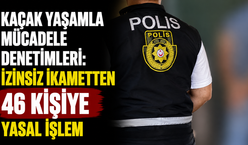 Kaçak yaşamla mücadele denetimleri: İzinsiz ikametten 46 kişiye yasal işlem