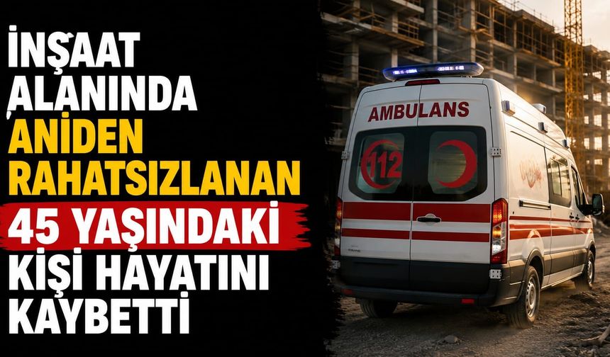 İnşaat alanında aniden rahatsızlanan 45 yaşındaki kişi hayatını kaybetti