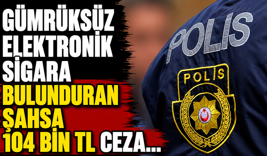 Gümrüksüz elektronik sigara bulunduran şahsa 104 bin TL ceza...