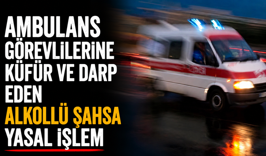 Ambulans görevlilerine küfür ve darp eden alkollü şahsa yasal işlem