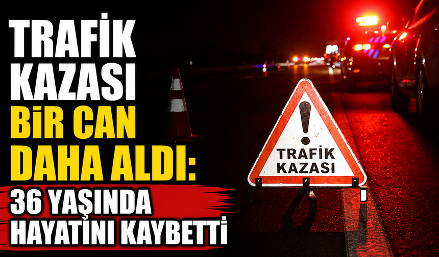 Trafik kazası bir can daha aldı: 36 yaşında hayatını kaybetti