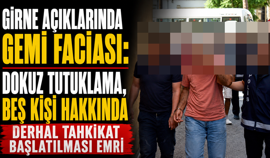 Girne açıklarındaki gemi faciası: Dokuz tutuklama, beş kişi hakkında derhal tahkikat başlatılması emri
