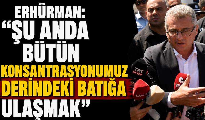 Erhürman: “Şu anda bütün konsantrasyonumuz derindeki batığa ulaşmak”