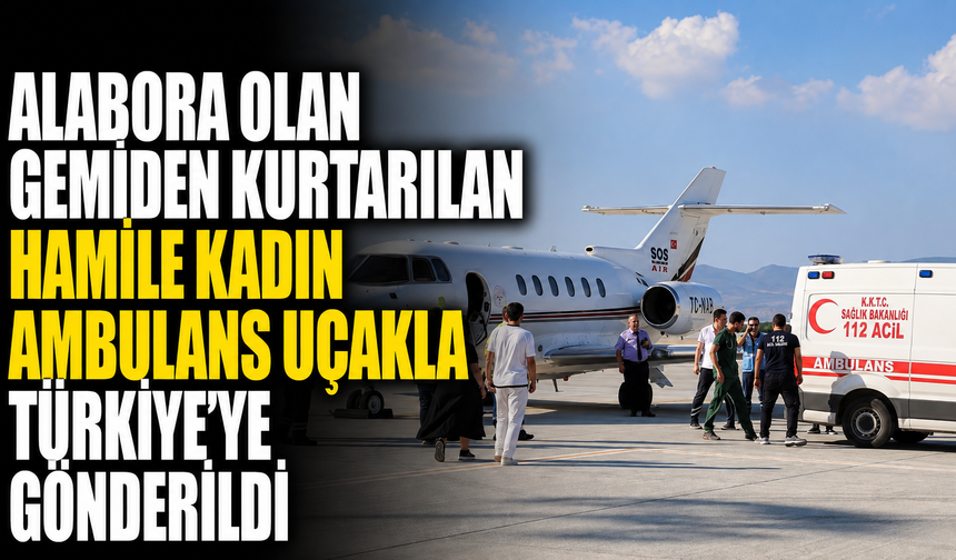 Alabora olan gemiden kurtarılan hamile kadın ambulans uçakla Türkiye'ye gönderildi