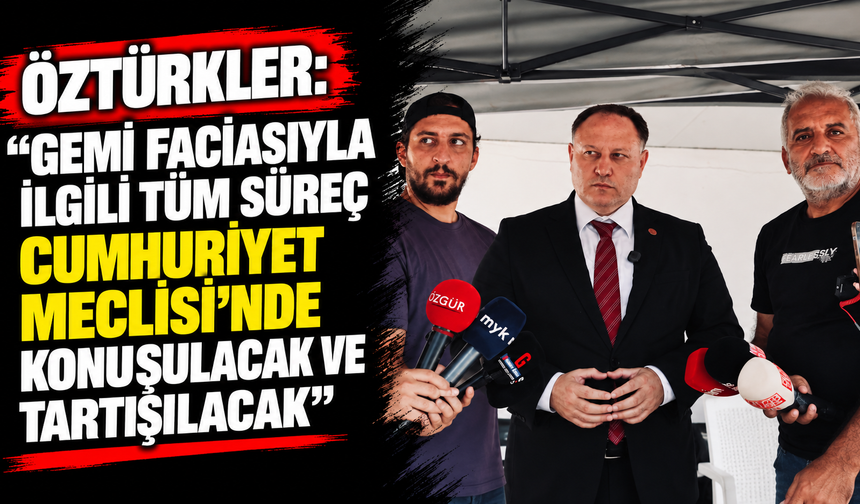 Öztürkler: “Gemi faciasıyla ilgili tüm süreç Cumhuriyet Meclisi’nde konuşulacak ve tartışılacak”