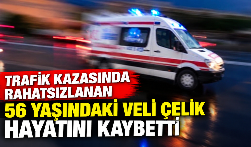 Trafik kazasında rahatsızlanan 56 yaşındaki Veli Çelik hayatını kaybetti